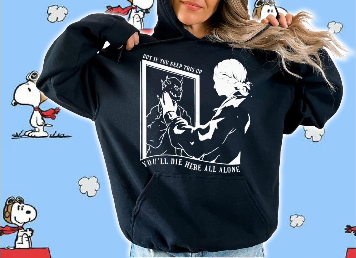 But if you keep this up you'll die here all alone shirt t-shirt hoodie