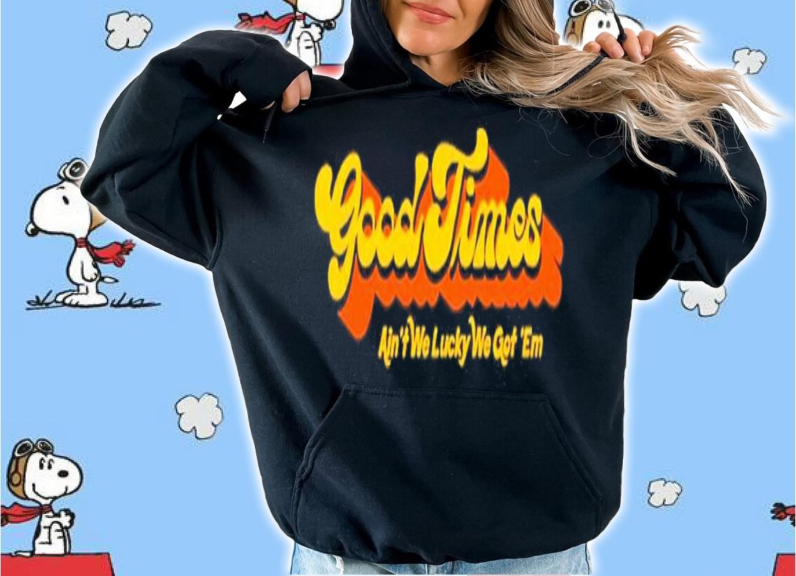 Good Times Ain't We Lucky We Got 'Em Shirt t-shirt hoodie