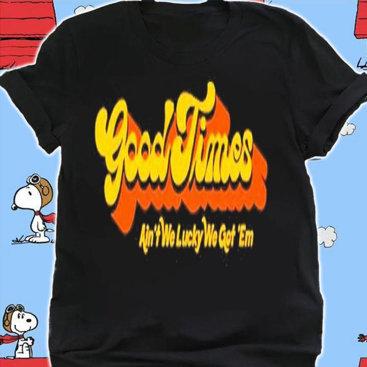 Good Times Ain't We Lucky We Got 'Em Shirt t-shirt shirt